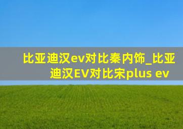 比亚迪汉ev对比秦内饰_比亚迪汉EV对比宋plus ev